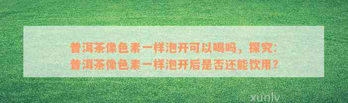 普洱茶像色素一样泡开可以喝吗，探究：普洱茶像色素一样泡开后是否还能饮用？