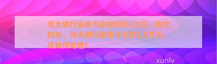 光大银行信用卡逾期四年1.5万，拖欠四年，光大银行信用卡欠款1.5万元，该如何处理？