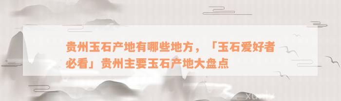 贵州玉石产地有哪些地方，「玉石爱好者必看」贵州主要玉石产地大盘点