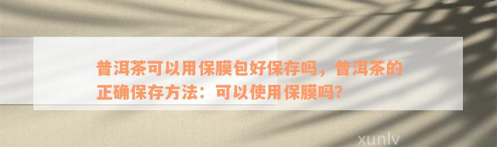 普洱茶可以用保膜包好保存吗，普洱茶的正确保存方法：可以使用保膜吗？