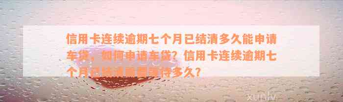 信用卡连续逾期七个月已结清多久能申请车贷，如何申请车贷？信用卡连续逾期七个月已结清需要等待多久？