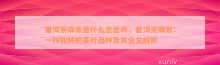 普洱茶麻黑是什么意思啊，普洱茶麻黑：一种独特的茶叶品种及其含义解析