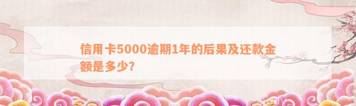 信用卡5000逾期1年的后果及还款金额是多少？