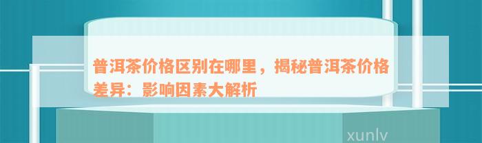 普洱茶价格区别在哪里，揭秘普洱茶价格差异：影响因素大解析