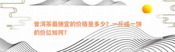 普洱茶最便宜的价格是多少？一斤或一饼的价位如何？