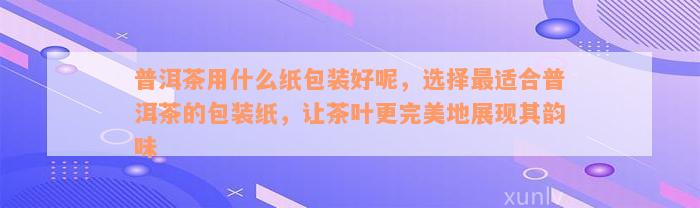 普洱茶用什么纸包装好呢，选择最适合普洱茶的包装纸，让茶叶更完美地展现其韵味