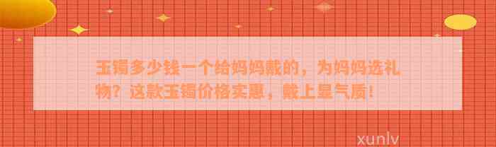 玉镯多少钱一个给妈妈戴的，为妈妈选礼物？这款玉镯价格实惠，戴上显气质！