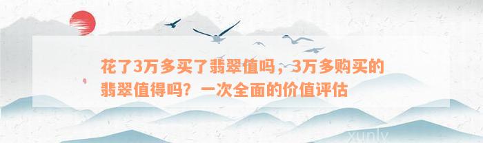 花了3万多买了翡翠值吗，3万多购买的翡翠值得吗？一次全面的价值评估