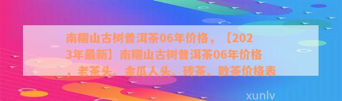 南糯山古树普洱茶06年价格，【2023年最新】南糯山古树普洱茶06年价格，老茶头、金瓜人头、砖茶、散茶价格表