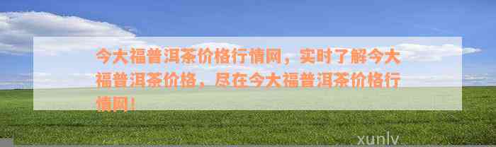 今大福普洱茶价格行情网，实时了解今大福普洱茶价格，尽在今大福普洱茶价格行情网！