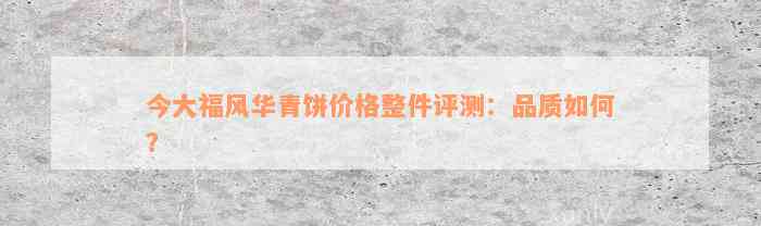 今大福风华青饼价格整件评测：品质如何？