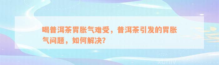 喝普洱茶胃胀气难受，普洱茶引发的胃胀气问题，如何解决？