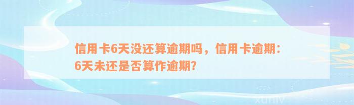 信用卡6天没还算逾期吗，信用卡逾期：6天未还是否算作逾期？