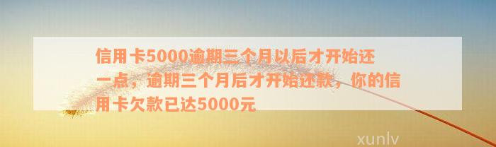 信用卡5000逾期三个月以后才开始还一点，逾期三个月后才开始还款，你的信用卡欠款已达5000元