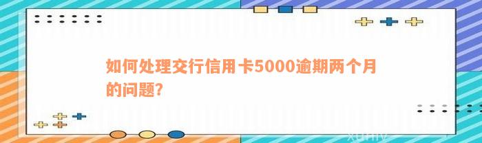 如何处理交行信用卡5000逾期两个月的问题？