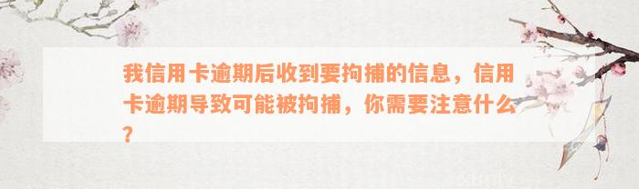 我信用卡逾期后收到要拘捕的信息，信用卡逾期导致可能被拘捕，你需要注意什么？