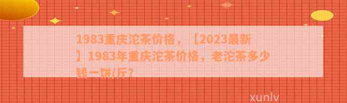 1983重庆沱茶价格，【2023最新】1983年重庆沱茶价格，老沱茶多少钱一饼/斤？