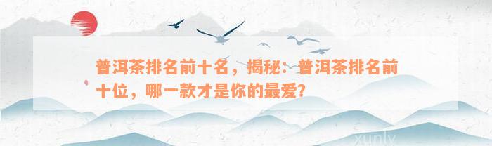 普洱茶排名前十名，揭秘：普洱茶排名前十位，哪一款才是你的最爱？