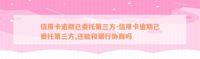 信用卡逾期已委托第三方-信用卡逾期已委托第三方,还能和银行协商吗