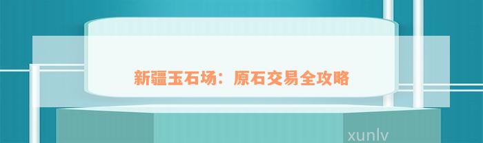 新疆玉石场：原石交易全攻略