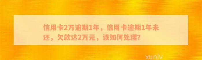 信用卡2万逾期1年，信用卡逾期1年未还，欠款达2万元，该如何处理？