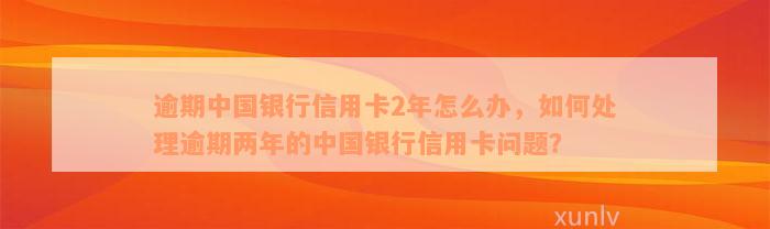 逾期中国银行信用卡2年怎么办，如何处理逾期两年的中国银行信用卡问题？