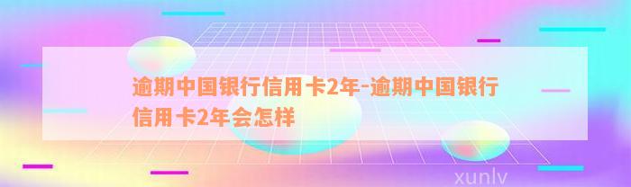 逾期中国银行信用卡2年-逾期中国银行信用卡2年会怎样