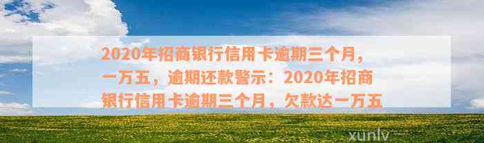 2020年招商银行信用卡逾期三个月,一万五，逾期还款警示：2020年招商银行信用卡逾期三个月，欠款达一万五