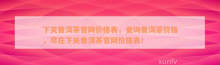 下关普洱茶官网价格表，查询普洱茶价格，尽在下关普洱茶官网价格表！