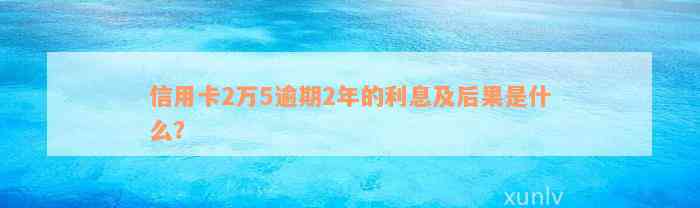 信用卡2万5逾期2年的利息及后果是什么？