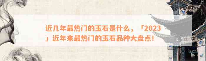 近几年最热门的玉石是什么，「2023」近年来最热门的玉石品种大盘点！