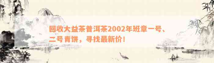 回收大益茶普洱茶2002年班章一号、二号青饼，寻找最新价！