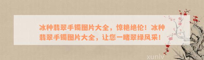 冰种翡翠手镯图片大全，惊艳绝伦！冰种翡翠手镯图片大全，让您一睹翠绿风采！