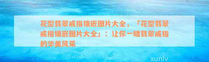 花型翡翠戒指镶嵌图片大全，「花型翡翠戒指镶嵌图片大全」：让你一睹翡翠戒指的华美风采