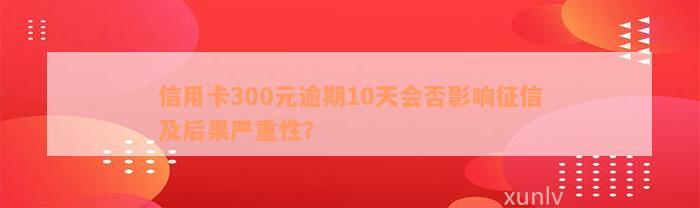 信用卡300元逾期10天会否影响征信及后果严重性？