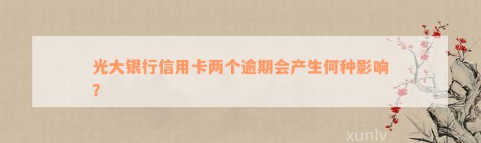 光大银行信用卡两个逾期会产生何种影响？