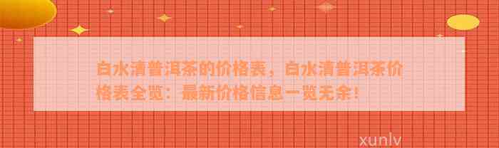 白水清普洱茶的价格表，白水清普洱茶价格表全览：最新价格信息一览无余！