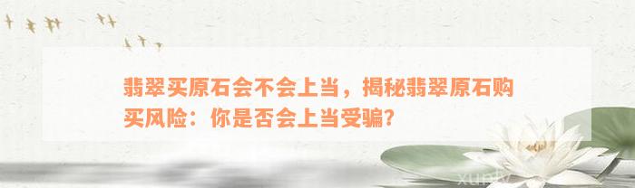 翡翠买原石会不会上当，揭秘翡翠原石购买风险：你是否会上当受骗？