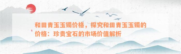 和田青玉玉镯价格，探究和田青玉玉镯的价格：珍贵宝石的市场价值解析