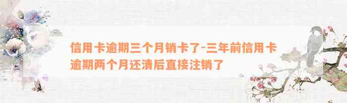 信用卡逾期三个月销卡了-三年前信用卡逾期两个月还清后直接注销了