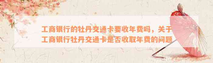 工商银行的牡丹交通卡要收年费吗，关于工商银行牡丹交通卡是否收取年费的问题