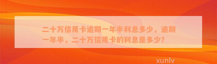 二十万信用卡逾期一年半利息多少，逾期一年半，二十万信用卡的利息是多少？