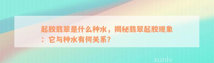 起胶翡翠是什么种水，揭秘翡翠起胶现象：它与种水有何关系？