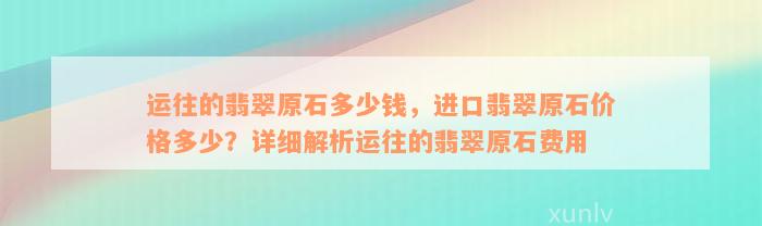 运往的翡翠原石多少钱，进口翡翠原石价格多少？详细解析运往的翡翠原石费用