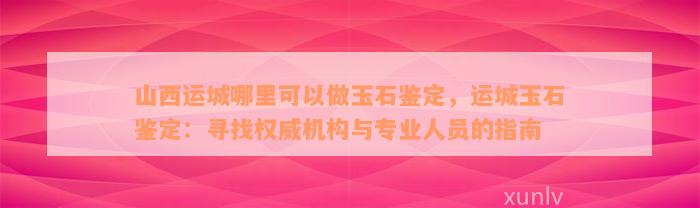 山西运城哪里可以做玉石鉴定，运城玉石鉴定：寻找权威机构与专业人员的指南