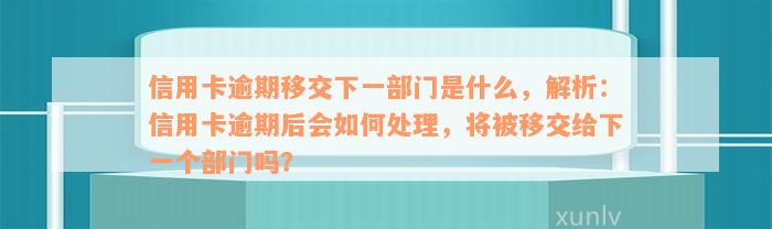 信用卡逾期移交下一部门是什么，解析：信用卡逾期后会如何处理，将被移交给下一个部门吗？