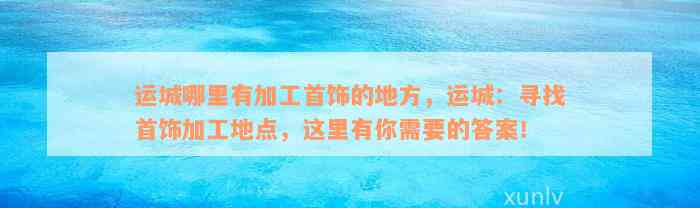 运城哪里有加工首饰的地方，运城：寻找首饰加工地点，这里有你需要的答案！