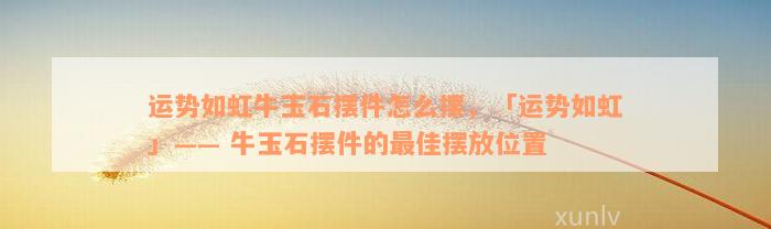 运势如虹牛玉石摆件怎么摆，「运势如虹」—— 牛玉石摆件的最佳摆放位置