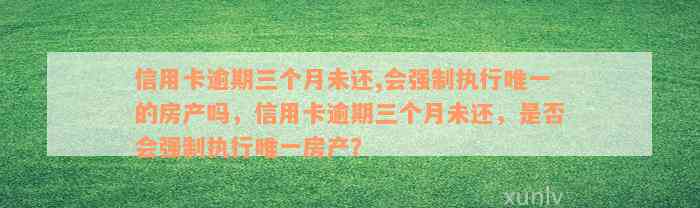 信用卡逾期三个月未还,会强制执行唯一的房产吗，信用卡逾期三个月未还，是否会强制执行唯一房产？