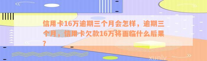 信用卡16万逾期三个月会怎样，逾期三个月，信用卡欠款16万将面临什么后果？